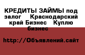 КРЕДИТЫ-ЗАЙМЫ под залог  - Краснодарский край Бизнес » Куплю бизнес   